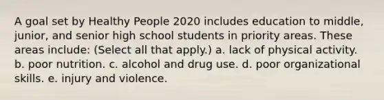 A goal set by Healthy People 2020 includes education to middle, junior, and senior high school students in priority areas. These areas include: (Select all that apply.) a. lack of physical activity. b. poor nutrition. c. alcohol and drug use. d. poor organizational skills. e. injury and violence.