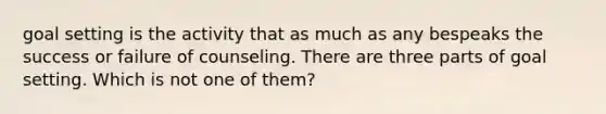goal setting is the activity that as much as any bespeaks the success or failure of counseling. There are three parts of goal setting. Which is not one of them?
