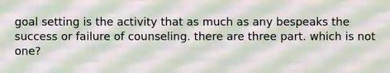 goal setting is the activity that as much as any bespeaks the success or failure of counseling. there are three part. which is not one?