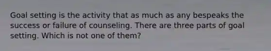 Goal setting is the activity that as much as any bespeaks the success or failure of counseling. There are three parts of goal setting. Which is not one of them?