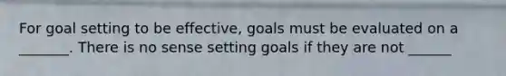 For goal setting to be effective, goals must be evaluated on a _______. There is no sense setting goals if they are not ______