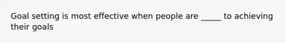 Goal setting is most effective when people are _____ to achieving their goals