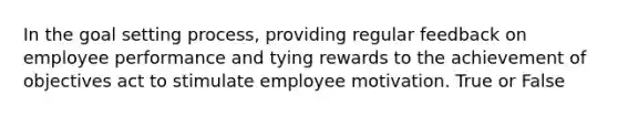 In the goal setting process, providing regular feedback on employee performance and tying rewards to the achievement of objectives act to stimulate employee motivation. True or False