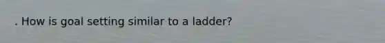 . How is goal setting similar to a ladder?