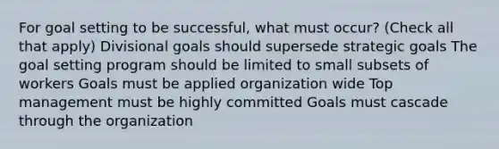 For goal setting to be successful, what must occur? (Check all that apply) Divisional goals should supersede strategic goals The goal setting program should be limited to small subsets of workers Goals must be applied organization wide Top management must be highly committed Goals must cascade through the organization