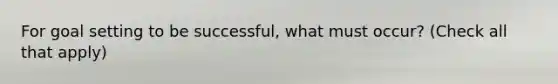 For goal setting to be successful, what must occur? (Check all that apply)