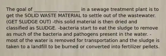 The goal of __________ _________ in a sewage treatment plant is to get the SOLID WASTE MATERIAL to settle out of the wastewater. (GET SLUDGE OUT) -this solid material is then dried and classified as SLUDGE. -bacteria start to eat the sludge to remove as much of the bacteria and pathogens present in the water. -most of the water is removed for transportation and the sludge is taken to a landfill to be burned or converted into fertilizer pellets.