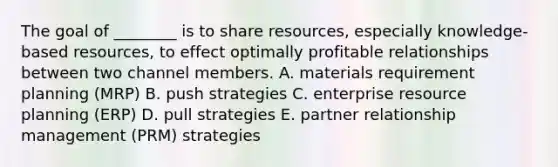 The goal of ________ is to share resources, especially knowledge-based resources, to effect optimally profitable relationships between two channel members. A. materials requirement planning (MRP) B. push strategies C. enterprise resource planning (ERP) D. pull strategies E. partner relationship management (PRM) strategies