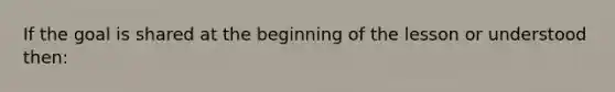 If the goal is shared at the beginning of the lesson or understood then: