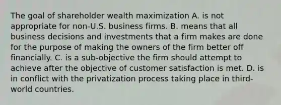 The goal of shareholder wealth maximization A. is not appropriate for non-U.S. business firms. B. means that all business decisions and investments that a firm makes are done for the purpose of making the owners of the firm better off financially. C. is a sub-objective the firm should attempt to achieve after the objective of customer satisfaction is met. D. is in conflict with the privatization process taking place in third-world countries.