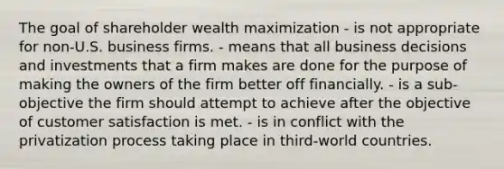 The goal of shareholder wealth maximization - is not appropriate for non-U.S. business firms. - means that all business decisions and investments that a firm makes are done for the purpose of making the owners of the firm better off financially. - is a sub-objective the firm should attempt to achieve after the objective of customer satisfaction is met. - is in conflict with the privatization process taking place in third-world countries.