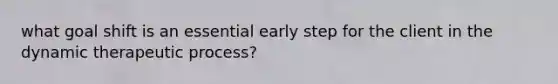 what goal shift is an essential early step for the client in the dynamic therapeutic process?