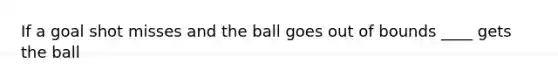 If a goal shot misses and the ball goes out of bounds ____ gets the ball