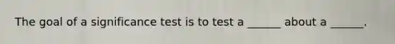 The goal of a significance test is to test a ______ about a ______.