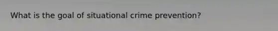 What is the goal of situational crime prevention?