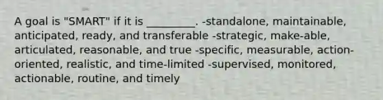 A goal is "SMART" if it is _________. -standalone, maintainable, anticipated, ready, and transferable -strategic, make-able, articulated, reasonable, and true -specific, measurable, action-oriented, realistic, and time-limited -supervised, monitored, actionable, routine, and timely