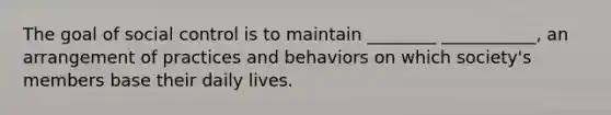 The goal of social control is to maintain ________ ___________, an arrangement of practices and behaviors on which society's members base their daily lives.