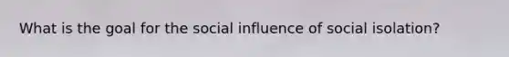 What is the goal for the social influence of social isolation?