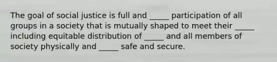 The goal of social justice is full and _____ participation of all groups in a society that is mutually shaped to meet their _____ including equitable distribution of _____ and all members of society physically and _____ safe and secure.