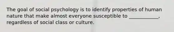 The goal of social psychology is to identify properties of human nature that make almost everyone susceptible to ____________, regardless of social class or culture.