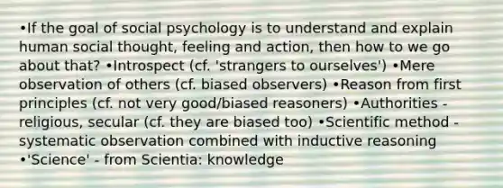 •If the goal of social psychology is to understand and explain human social thought, feeling and action, then how to we go about that? •Introspect (cf. 'strangers to ourselves') •Mere observation of others (cf. biased observers) •Reason from first principles (cf. not very good/biased reasoners) •Authorities - religious, secular (cf. they are biased too) •Scientific method - systematic observation combined with inductive reasoning •'Science' - from Scientia: knowledge