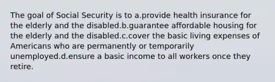 The goal of Social Security is to a.provide health insurance for the elderly and the disabled.b.guarantee affordable housing for the elderly and the disabled.c.cover the basic living expenses of Americans who are permanently or temporarily unemployed.d.ensure a basic income to all workers once they retire.