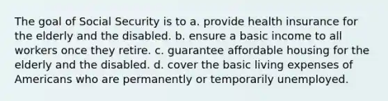 The goal of Social Security is to a. provide health insurance for the elderly and the disabled. b. ensure a basic income to all workers once they retire. c. guarantee affordable housing for the elderly and the disabled. d. cover the basic living expenses of Americans who are permanently or temporarily unemployed.