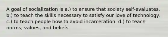 A goal of socialization is a.) to ensure that society self-evaluates. b.) to teach the skills necessary to satisfy our love of technology. c.) to teach people how to avoid incarceration. d.) to teach norms, values, and beliefs