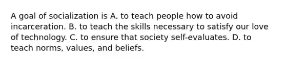 A goal of socialization is A. to teach people how to avoid incarceration. B. to teach the skills necessary to satisfy our love of technology. C. to ensure that society self-evaluates. D. to teach norms, values, and beliefs.