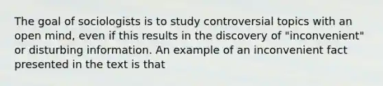 The goal of sociologists is to study controversial topics with an open mind, even if this results in the discovery of "inconvenient" or disturbing information. An example of an inconvenient fact presented in the text is that