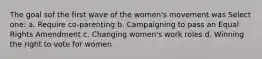 The goal sof the first wave of the women's movement was Select one: a. Require co-parenting b. Campaigning to pass an Equal Rights Amendment c. Changing women's work roles d. Winning the right to vote for women