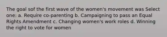 The goal sof the first wave of the women's movement was Select one: a. Require co-parenting b. Campaigning to pass an Equal Rights Amendment c. Changing women's work roles d. Winning the right to vote for women