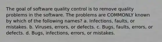 The goal of software quality control is to remove quality problems in the software. The problems are COMMONLY known by which of the following names? a. Infections, faults, or mistakes. b. Viruses, errors, or defects. c. Bugs, faults, errors, or defects. d. Bugs, infections, errors, or mistakes.