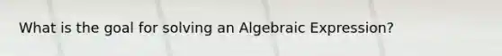 What is the goal for solving an Algebraic Expression?