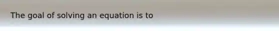 The goal of solving an equation is to