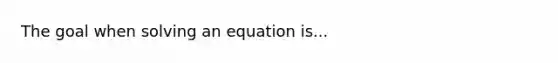 The goal when solving an equation is...