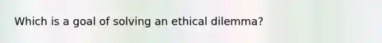 Which is a goal of solving an ethical dilemma?