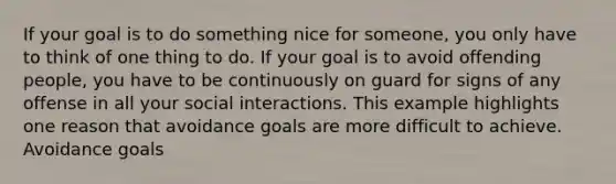 If your goal is to do something nice for someone, you only have to think of one thing to do. If your goal is to avoid offending people, you have to be continuously on guard for signs of any offense in all your social interactions. This example highlights one reason that avoidance goals are more difficult to achieve. Avoidance goals