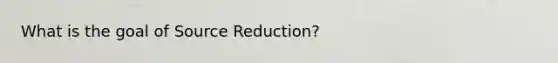 What is the goal of Source Reduction?