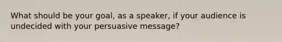 What should be your goal, as a speaker, if your audience is undecided with your persuasive message?