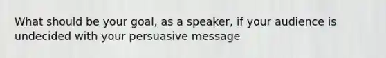 What should be your goal, as a speaker, if your audience is undecided with your persuasive message