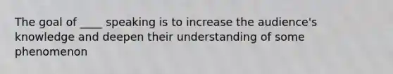 The goal of ____ speaking is to increase the audience's knowledge and deepen their understanding of some phenomenon