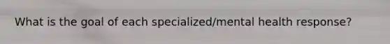 What is the goal of each specialized/mental health response?