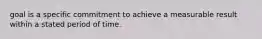 goal is a specific commitment to achieve a measurable result within a stated period of time.