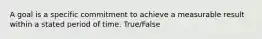 A goal is a specific commitment to achieve a measurable result within a stated period of time. True/False