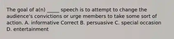 The goal of a(n) _____ speech is to attempt to change the audience's convictions or urge members to take some sort of action. A. informative Correct B. persuasive C. special occasion D. entertainment