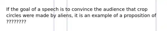 If the goal of a speech is to convince the audience that crop circles were made by aliens, it is an example of a proposition of ????????