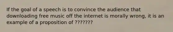 If the goal of a speech is to convince the audience that downloading free music off the internet is morally wrong, it is an example of a proposition of ???????