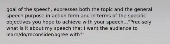 goal of the speech, expresses both the topic and the general speech purpose in action form and in terms of the specific objectives you hope to achieve with your speech..."Precisely what is it about my speech that I want the audience to learn/do/reconsider/agree with?"