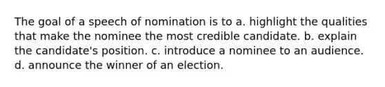 The goal of a speech of nomination is to a. highlight the qualities that make the nominee the most credible candidate. b. explain the candidate's position. c. introduce a nominee to an audience. d. announce the winner of an election.